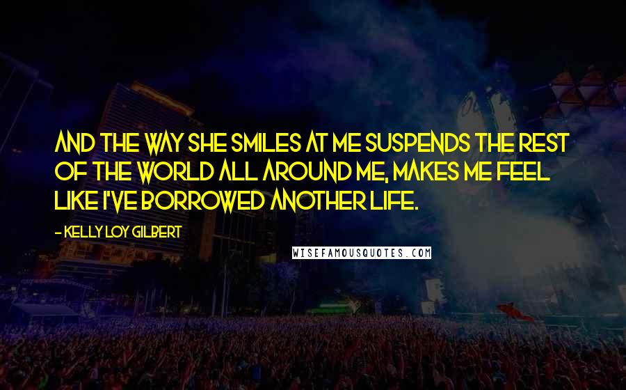 Kelly Loy Gilbert Quotes: And the way she smiles at me suspends the rest of the world all around me, makes me feel like I've borrowed another life.