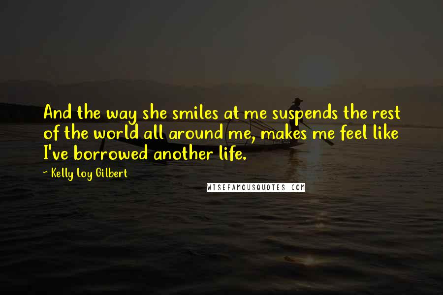Kelly Loy Gilbert Quotes: And the way she smiles at me suspends the rest of the world all around me, makes me feel like I've borrowed another life.