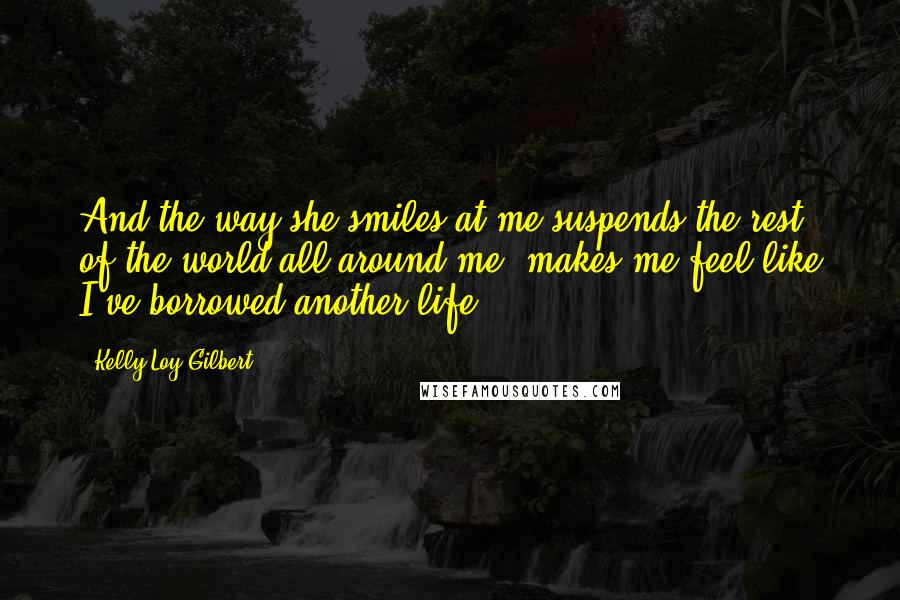 Kelly Loy Gilbert Quotes: And the way she smiles at me suspends the rest of the world all around me, makes me feel like I've borrowed another life.