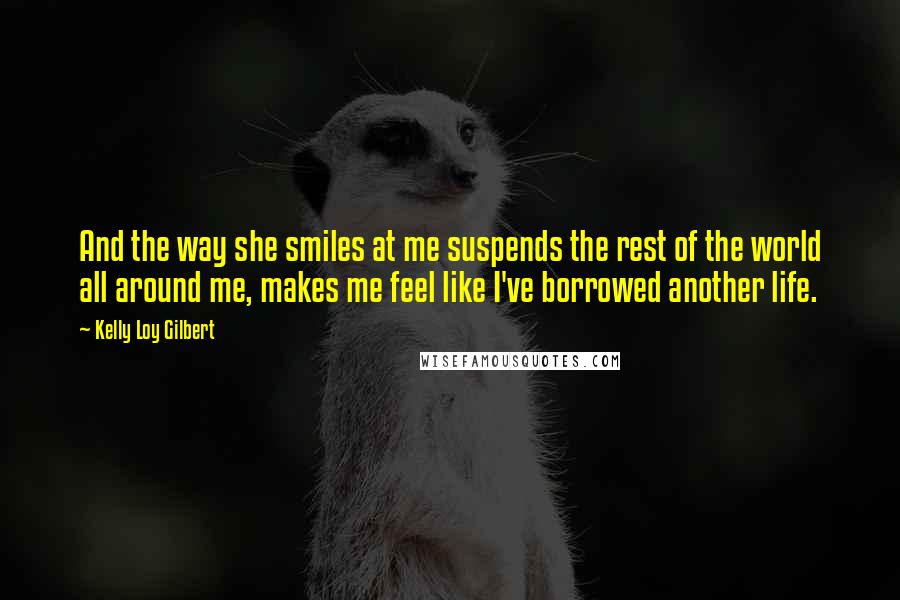 Kelly Loy Gilbert Quotes: And the way she smiles at me suspends the rest of the world all around me, makes me feel like I've borrowed another life.