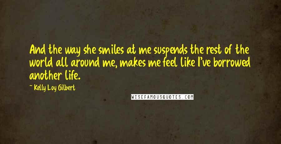 Kelly Loy Gilbert Quotes: And the way she smiles at me suspends the rest of the world all around me, makes me feel like I've borrowed another life.