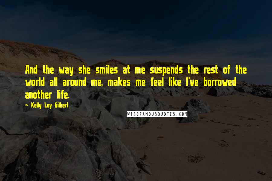 Kelly Loy Gilbert Quotes: And the way she smiles at me suspends the rest of the world all around me, makes me feel like I've borrowed another life.