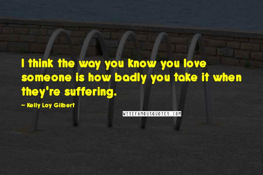 Kelly Loy Gilbert Quotes: I think the way you know you love someone is how badly you take it when they're suffering.