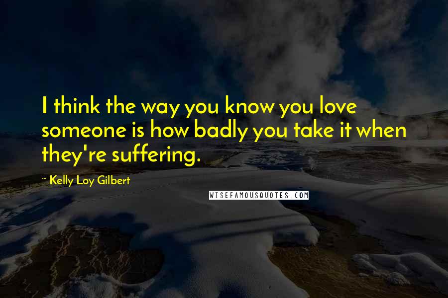 Kelly Loy Gilbert Quotes: I think the way you know you love someone is how badly you take it when they're suffering.
