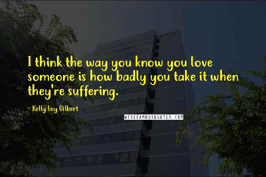 Kelly Loy Gilbert Quotes: I think the way you know you love someone is how badly you take it when they're suffering.
