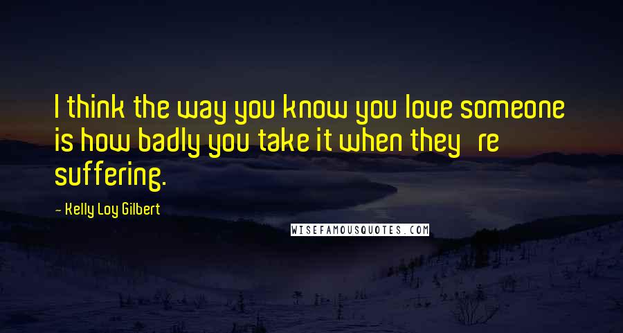 Kelly Loy Gilbert Quotes: I think the way you know you love someone is how badly you take it when they're suffering.