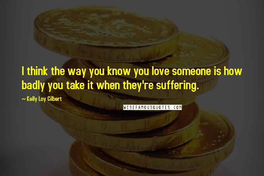 Kelly Loy Gilbert Quotes: I think the way you know you love someone is how badly you take it when they're suffering.