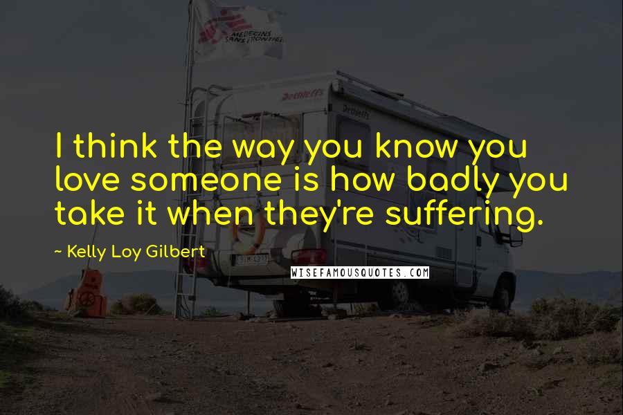 Kelly Loy Gilbert Quotes: I think the way you know you love someone is how badly you take it when they're suffering.