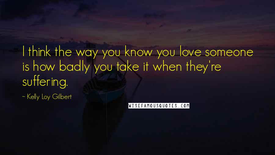 Kelly Loy Gilbert Quotes: I think the way you know you love someone is how badly you take it when they're suffering.