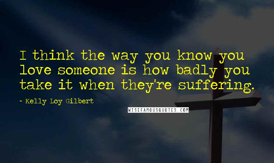 Kelly Loy Gilbert Quotes: I think the way you know you love someone is how badly you take it when they're suffering.