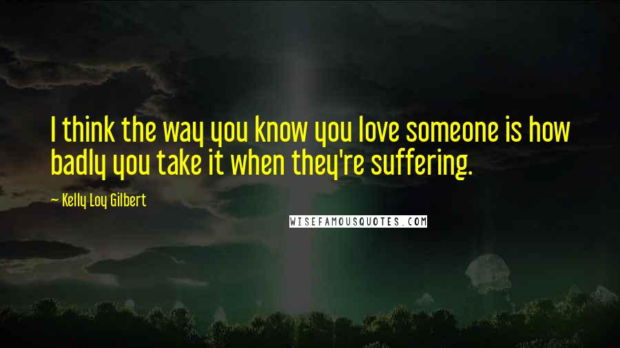 Kelly Loy Gilbert Quotes: I think the way you know you love someone is how badly you take it when they're suffering.