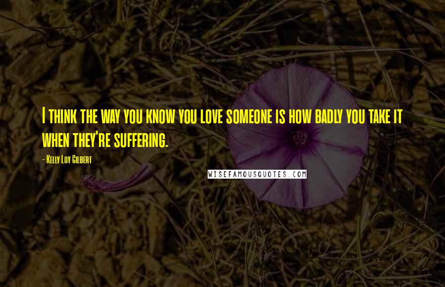 Kelly Loy Gilbert Quotes: I think the way you know you love someone is how badly you take it when they're suffering.