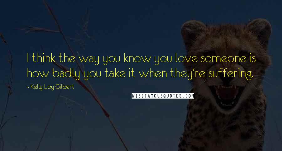 Kelly Loy Gilbert Quotes: I think the way you know you love someone is how badly you take it when they're suffering.