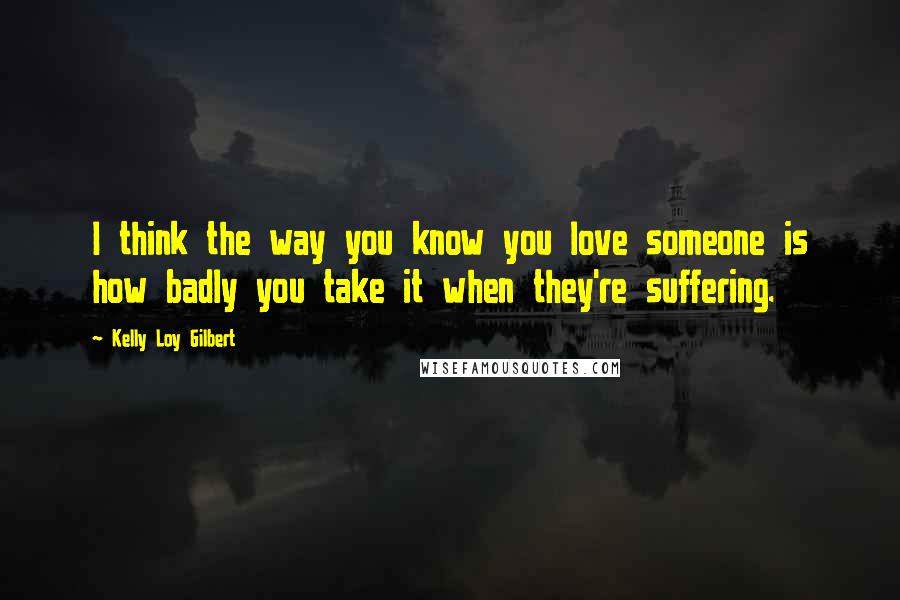 Kelly Loy Gilbert Quotes: I think the way you know you love someone is how badly you take it when they're suffering.