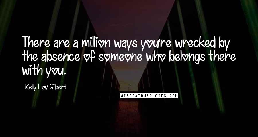 Kelly Loy Gilbert Quotes: There are a million ways you're wrecked by the absence of someone who belongs there with you.