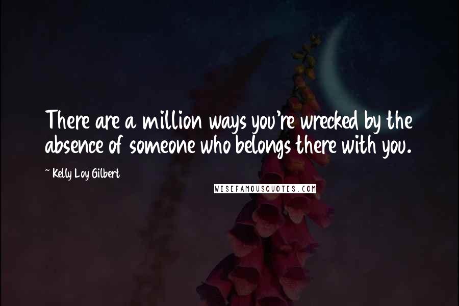 Kelly Loy Gilbert Quotes: There are a million ways you're wrecked by the absence of someone who belongs there with you.