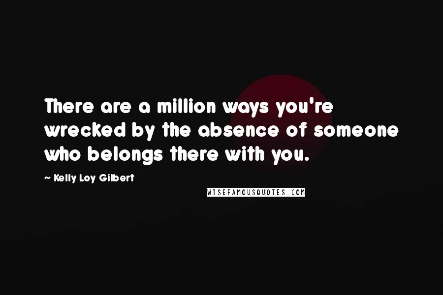 Kelly Loy Gilbert Quotes: There are a million ways you're wrecked by the absence of someone who belongs there with you.