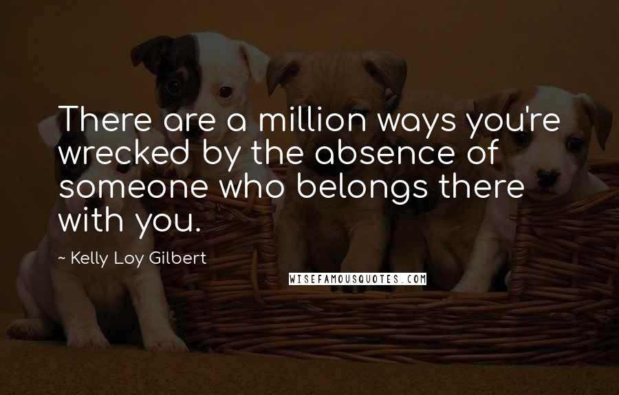 Kelly Loy Gilbert Quotes: There are a million ways you're wrecked by the absence of someone who belongs there with you.