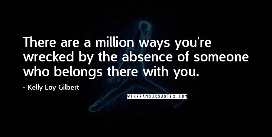 Kelly Loy Gilbert Quotes: There are a million ways you're wrecked by the absence of someone who belongs there with you.
