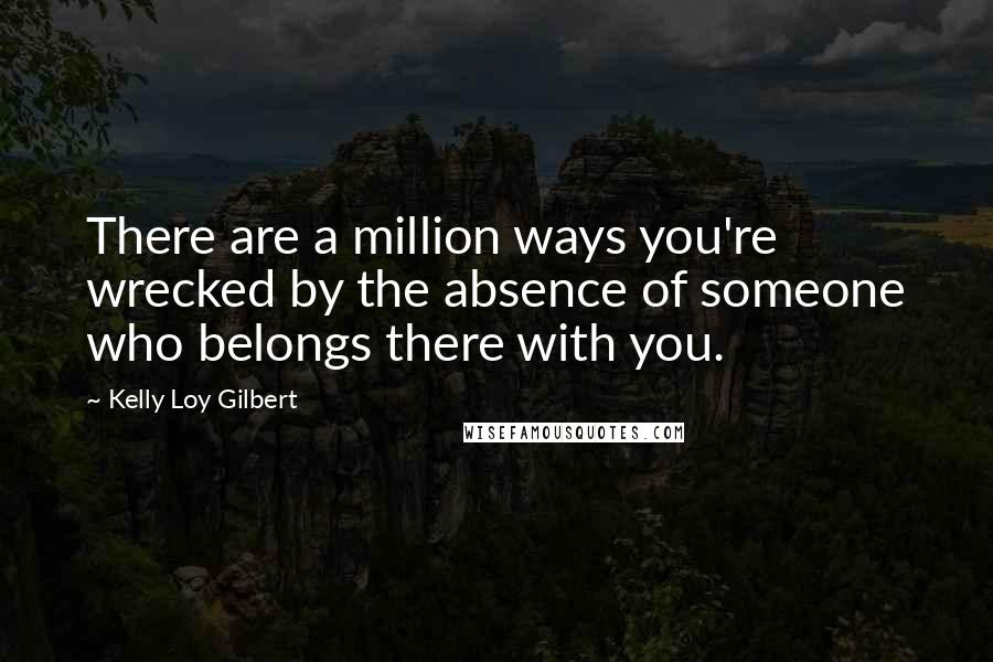 Kelly Loy Gilbert Quotes: There are a million ways you're wrecked by the absence of someone who belongs there with you.