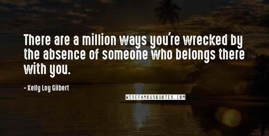Kelly Loy Gilbert Quotes: There are a million ways you're wrecked by the absence of someone who belongs there with you.