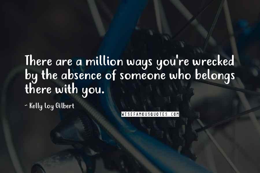 Kelly Loy Gilbert Quotes: There are a million ways you're wrecked by the absence of someone who belongs there with you.
