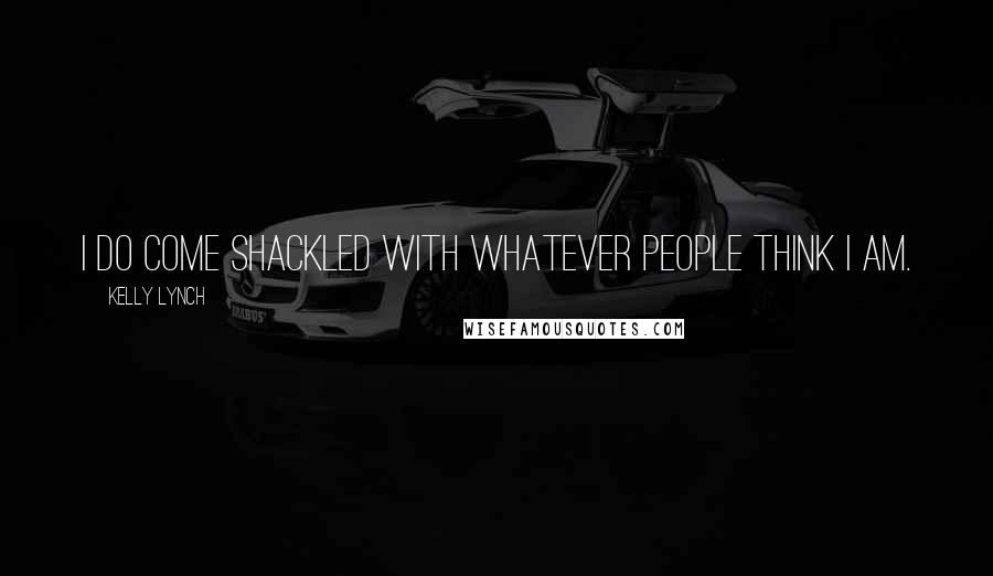 Kelly Lynch Quotes: I do come shackled with whatever people think I am.