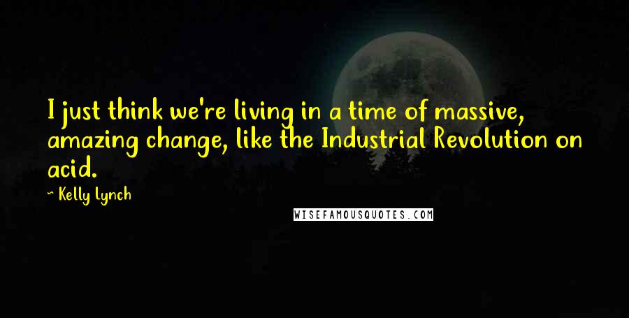 Kelly Lynch Quotes: I just think we're living in a time of massive, amazing change, like the Industrial Revolution on acid.