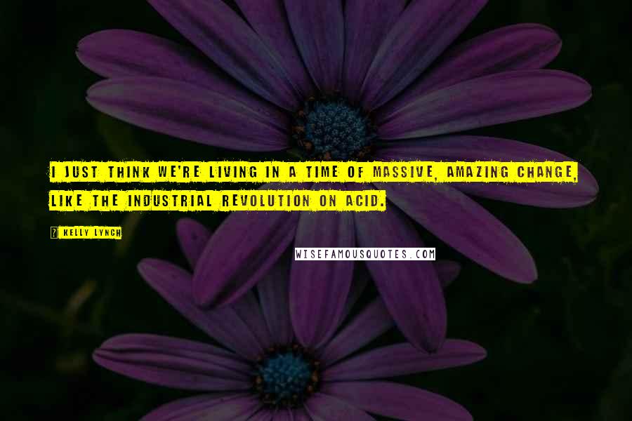 Kelly Lynch Quotes: I just think we're living in a time of massive, amazing change, like the Industrial Revolution on acid.