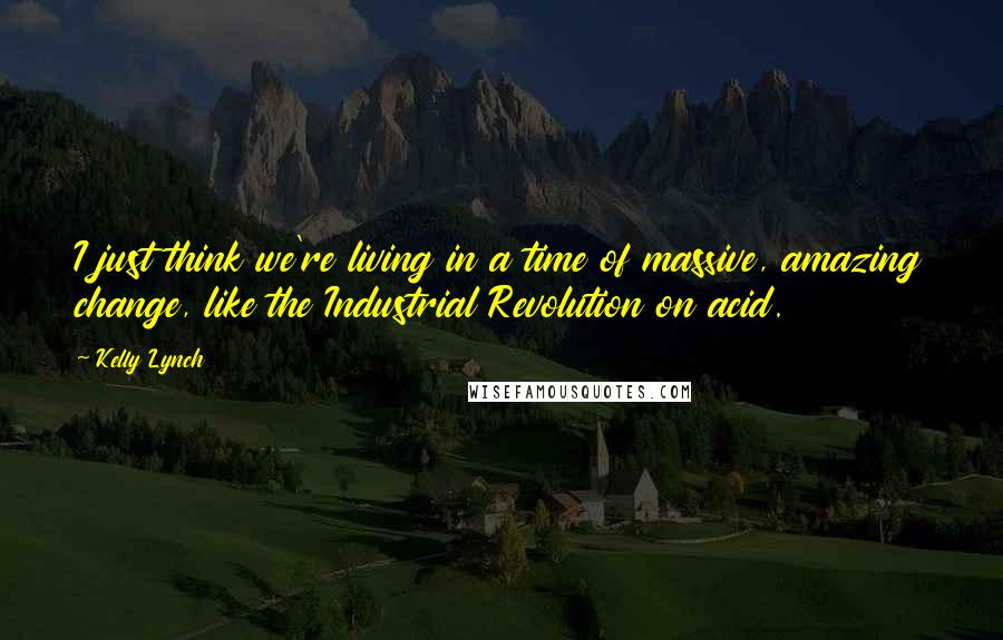 Kelly Lynch Quotes: I just think we're living in a time of massive, amazing change, like the Industrial Revolution on acid.