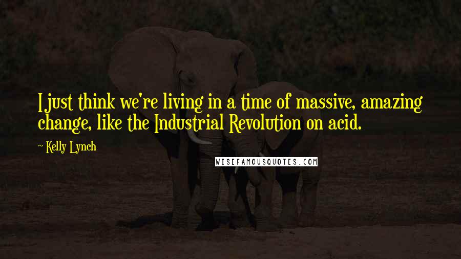 Kelly Lynch Quotes: I just think we're living in a time of massive, amazing change, like the Industrial Revolution on acid.