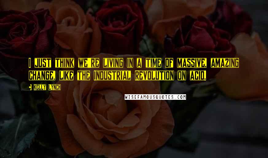 Kelly Lynch Quotes: I just think we're living in a time of massive, amazing change, like the Industrial Revolution on acid.