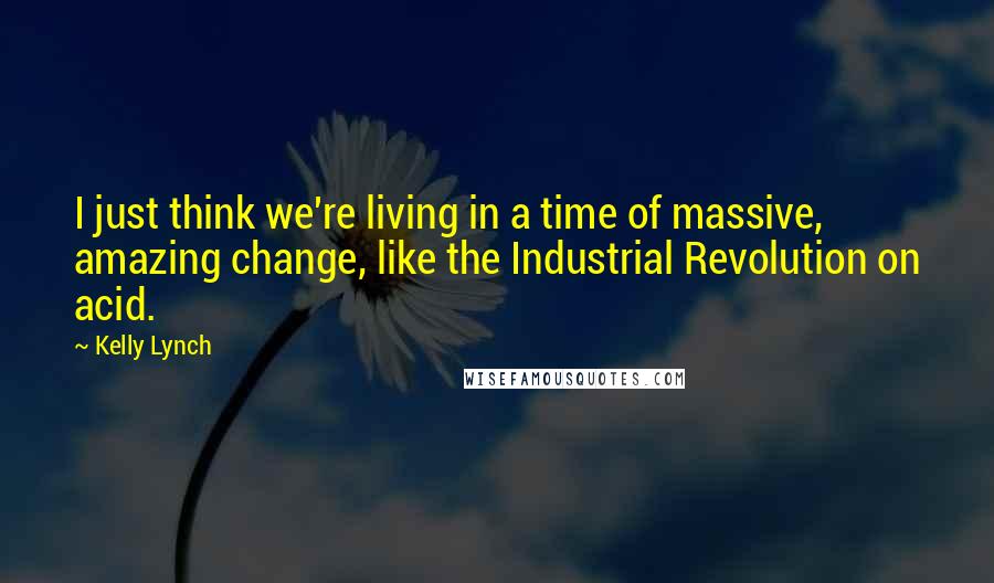 Kelly Lynch Quotes: I just think we're living in a time of massive, amazing change, like the Industrial Revolution on acid.