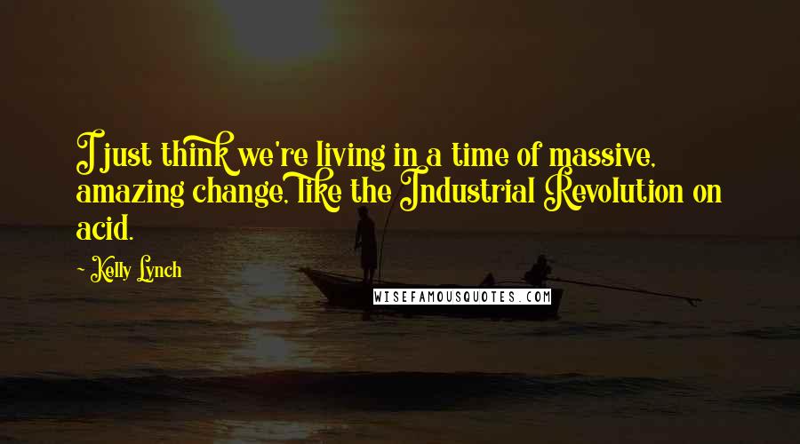 Kelly Lynch Quotes: I just think we're living in a time of massive, amazing change, like the Industrial Revolution on acid.