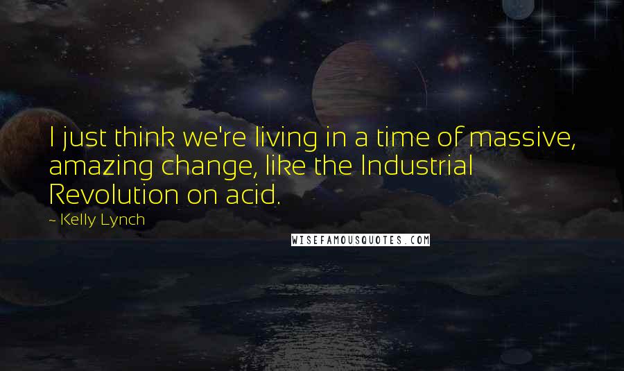 Kelly Lynch Quotes: I just think we're living in a time of massive, amazing change, like the Industrial Revolution on acid.