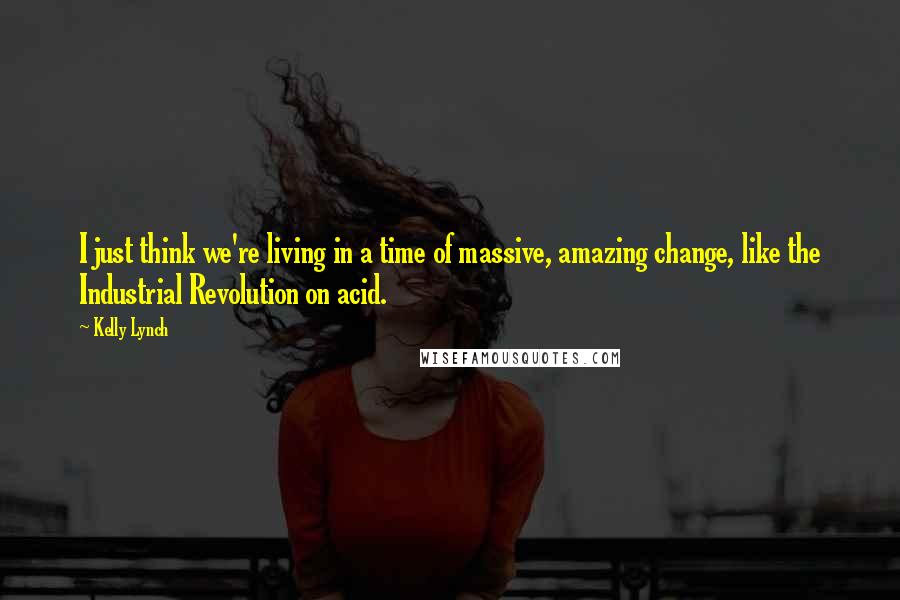 Kelly Lynch Quotes: I just think we're living in a time of massive, amazing change, like the Industrial Revolution on acid.