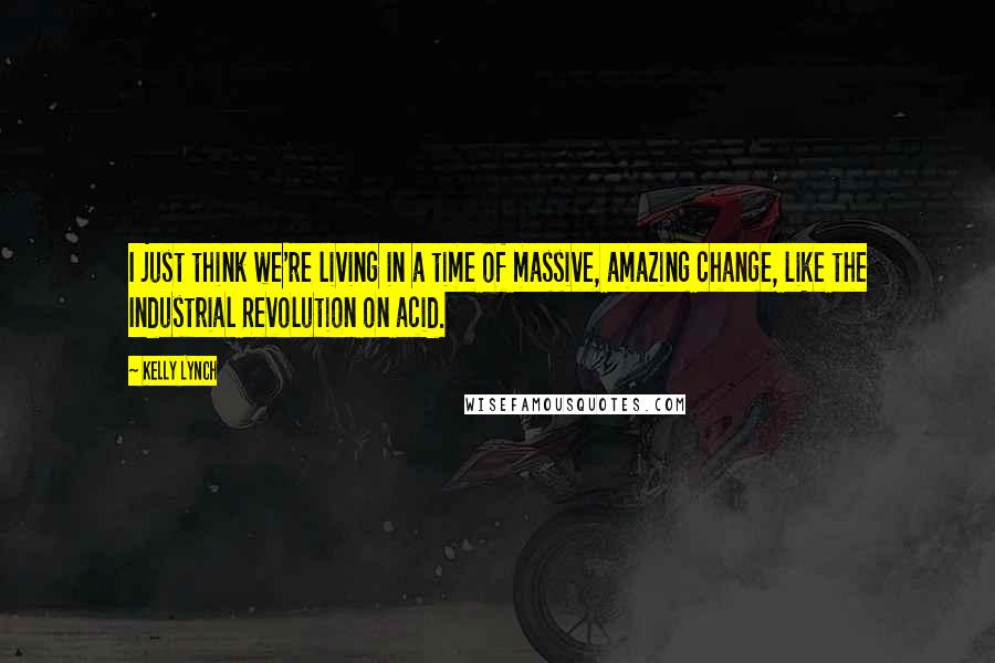 Kelly Lynch Quotes: I just think we're living in a time of massive, amazing change, like the Industrial Revolution on acid.