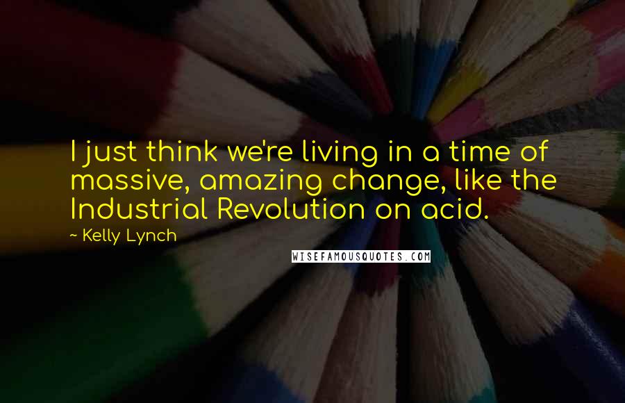 Kelly Lynch Quotes: I just think we're living in a time of massive, amazing change, like the Industrial Revolution on acid.