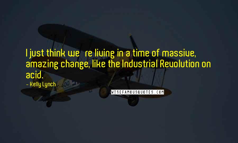 Kelly Lynch Quotes: I just think we're living in a time of massive, amazing change, like the Industrial Revolution on acid.