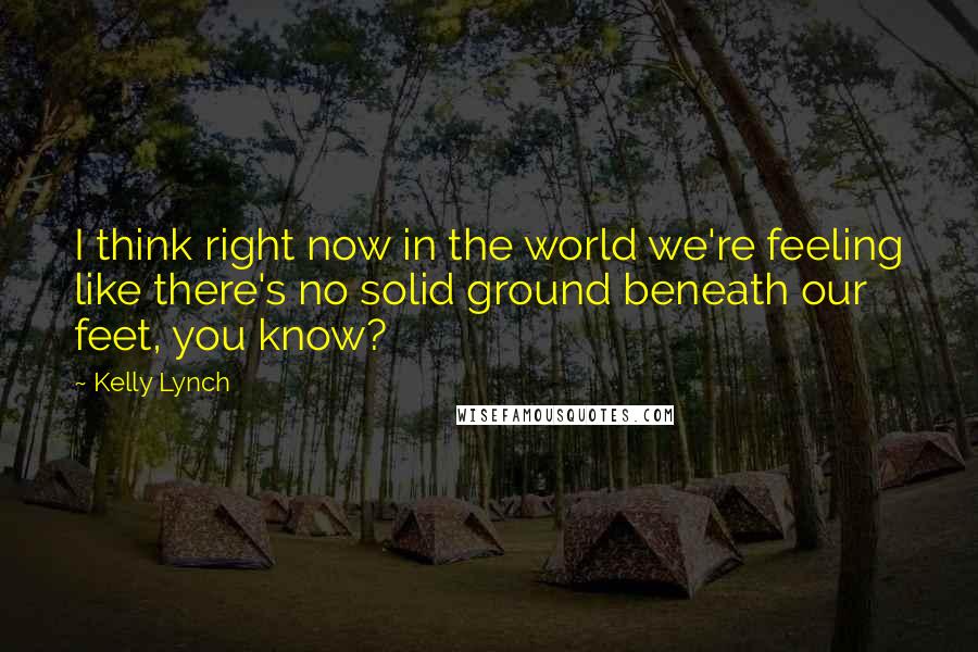 Kelly Lynch Quotes: I think right now in the world we're feeling like there's no solid ground beneath our feet, you know?