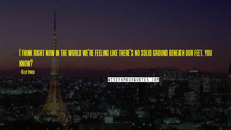 Kelly Lynch Quotes: I think right now in the world we're feeling like there's no solid ground beneath our feet, you know?