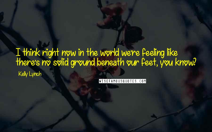 Kelly Lynch Quotes: I think right now in the world we're feeling like there's no solid ground beneath our feet, you know?