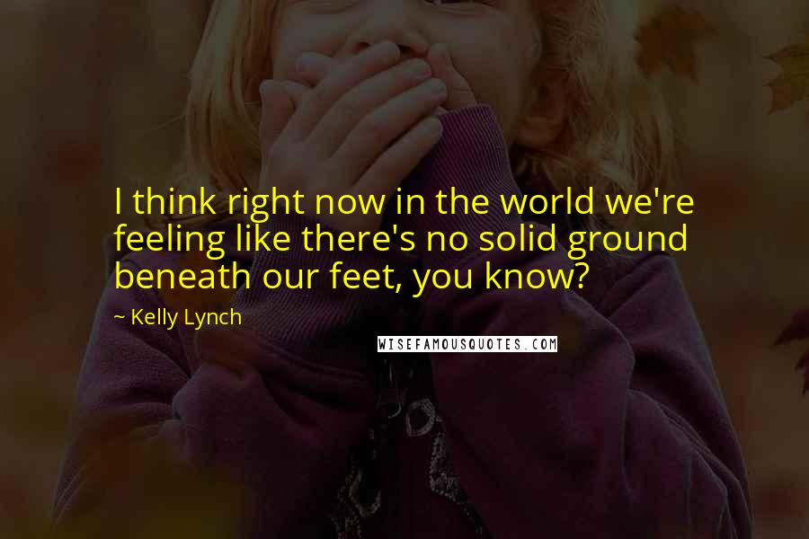 Kelly Lynch Quotes: I think right now in the world we're feeling like there's no solid ground beneath our feet, you know?