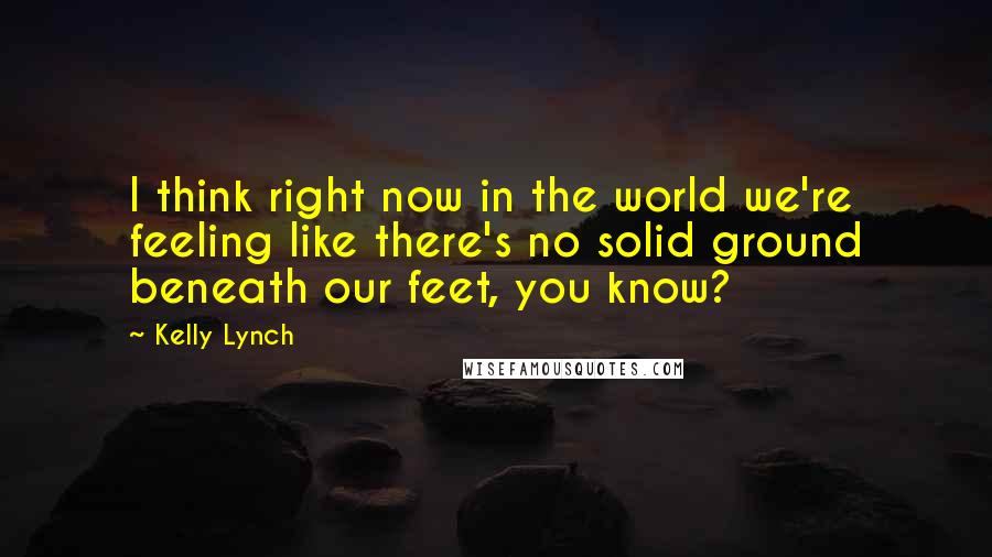 Kelly Lynch Quotes: I think right now in the world we're feeling like there's no solid ground beneath our feet, you know?