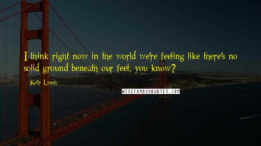 Kelly Lynch Quotes: I think right now in the world we're feeling like there's no solid ground beneath our feet, you know?