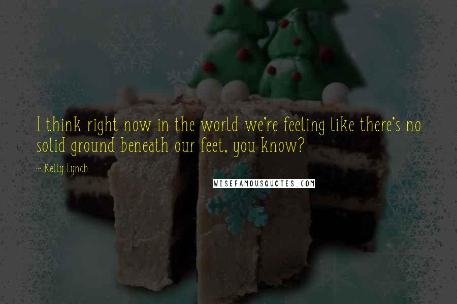Kelly Lynch Quotes: I think right now in the world we're feeling like there's no solid ground beneath our feet, you know?