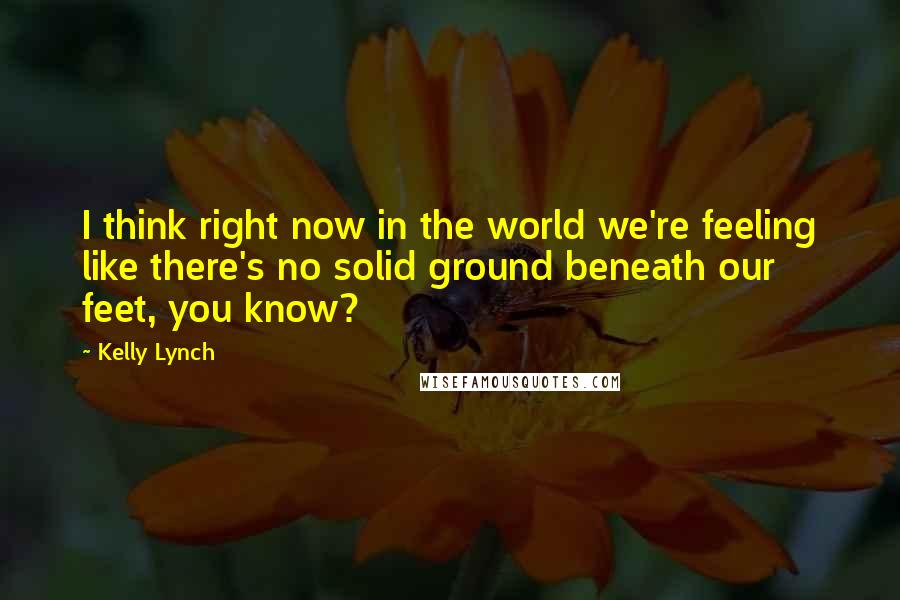 Kelly Lynch Quotes: I think right now in the world we're feeling like there's no solid ground beneath our feet, you know?