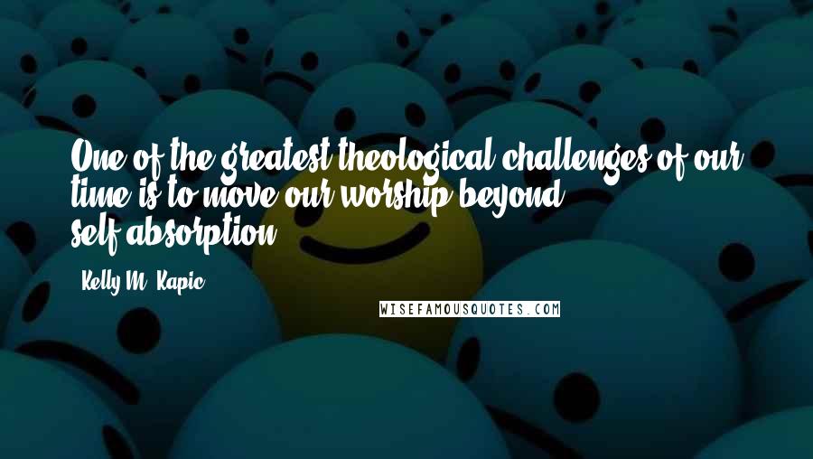 Kelly M. Kapic Quotes: One of the greatest theological challenges of our time is to move our worship beyond self-absorption.