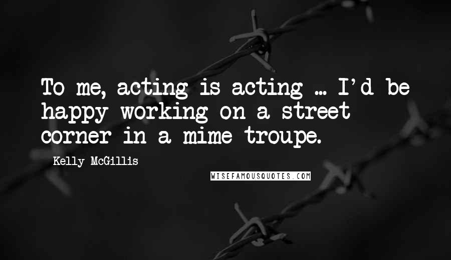 Kelly McGillis Quotes: To me, acting is acting ... I'd be happy working on a street corner in a mime troupe.