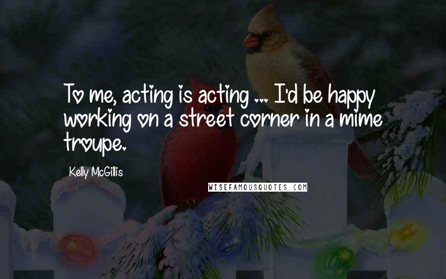 Kelly McGillis Quotes: To me, acting is acting ... I'd be happy working on a street corner in a mime troupe.